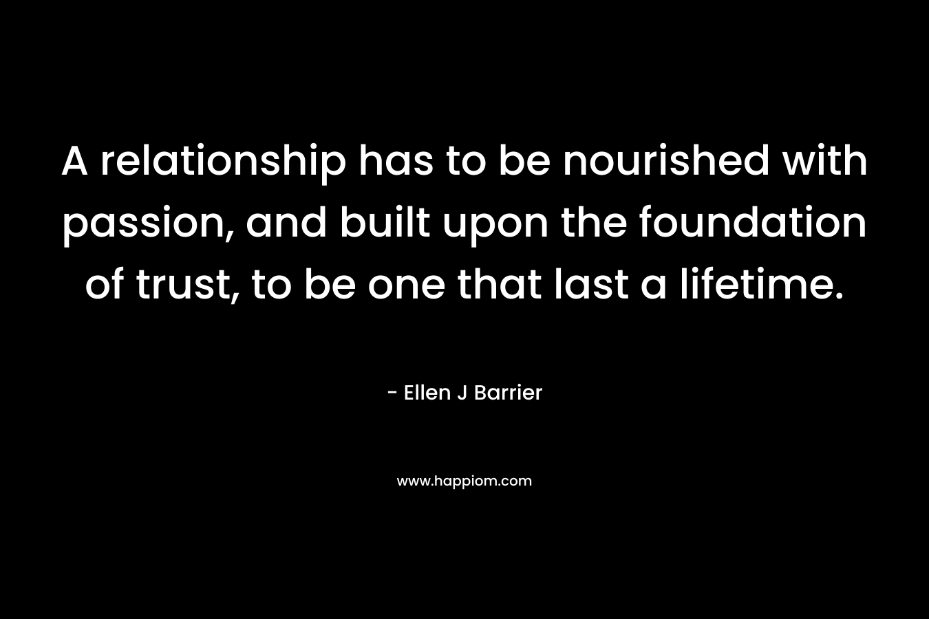 A relationship has to be nourished with passion, and built upon the foundation of trust, to be one that last a lifetime. – Ellen J Barrier