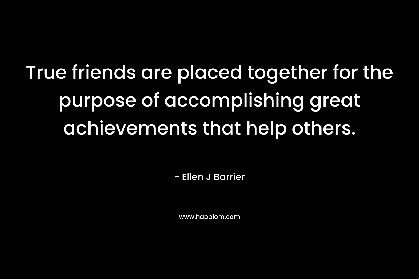 True friends are placed together for the purpose of accomplishing great achievements that help others.