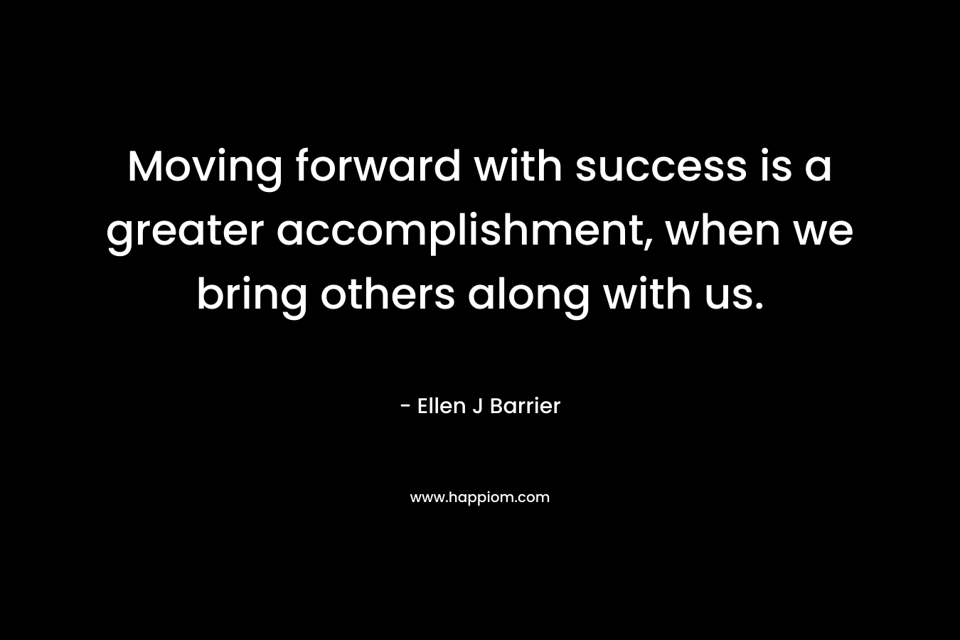Moving forward with success is a greater accomplishment, when we bring others along with us. – Ellen J Barrier