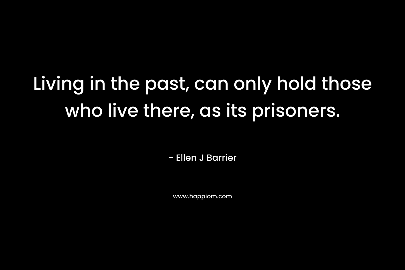 Living in the past, can only hold those who live there, as its prisoners. – Ellen J Barrier