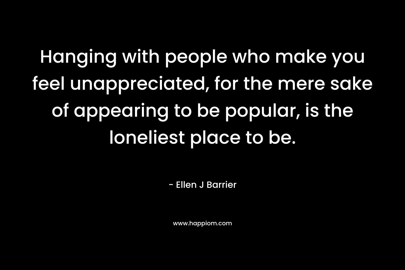 Hanging with people who make you feel unappreciated, for the mere sake of appearing to be popular, is the loneliest place to be. – Ellen J Barrier