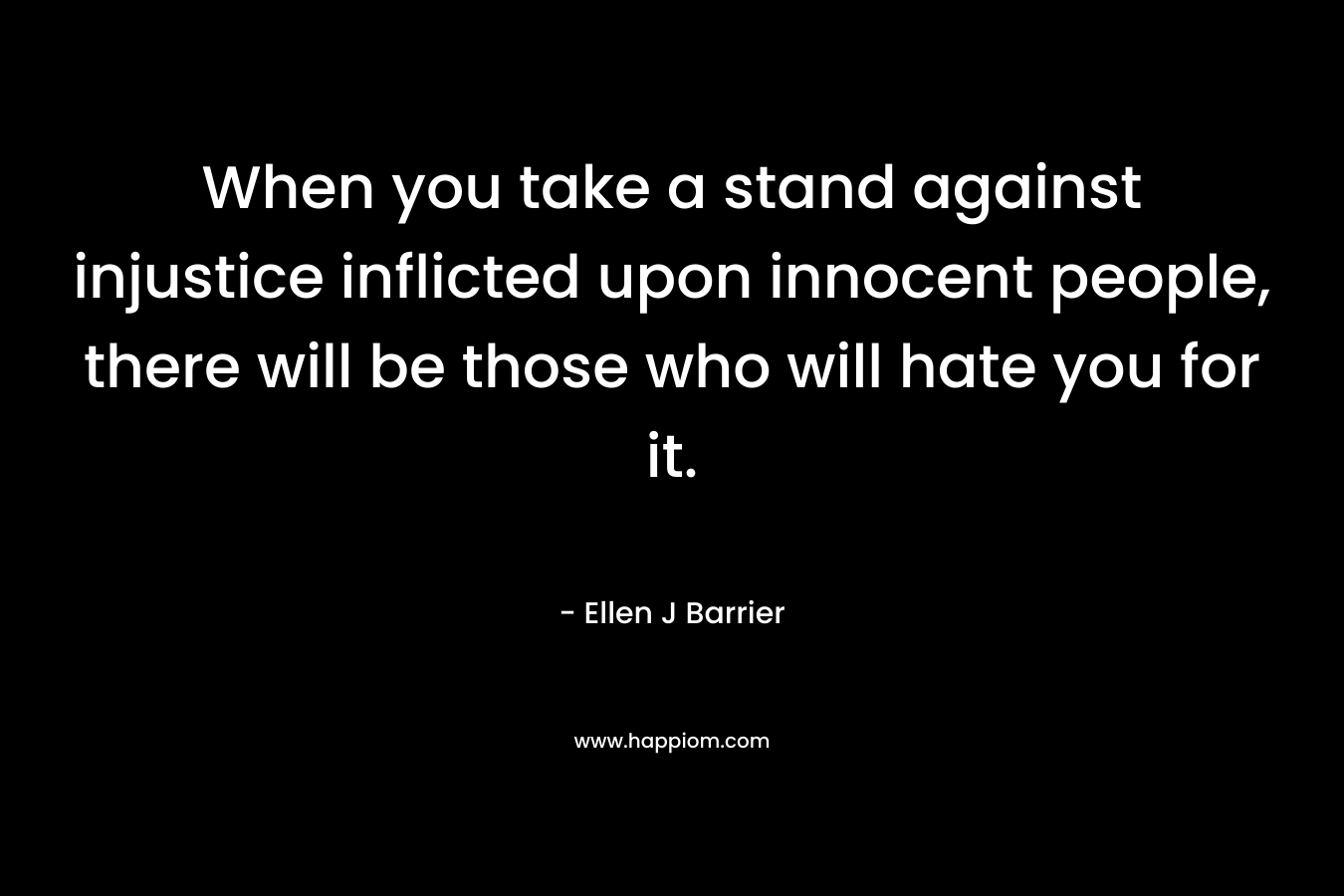 When you take a stand against injustice inflicted upon innocent people, there will be those who will hate you for it. – Ellen J Barrier