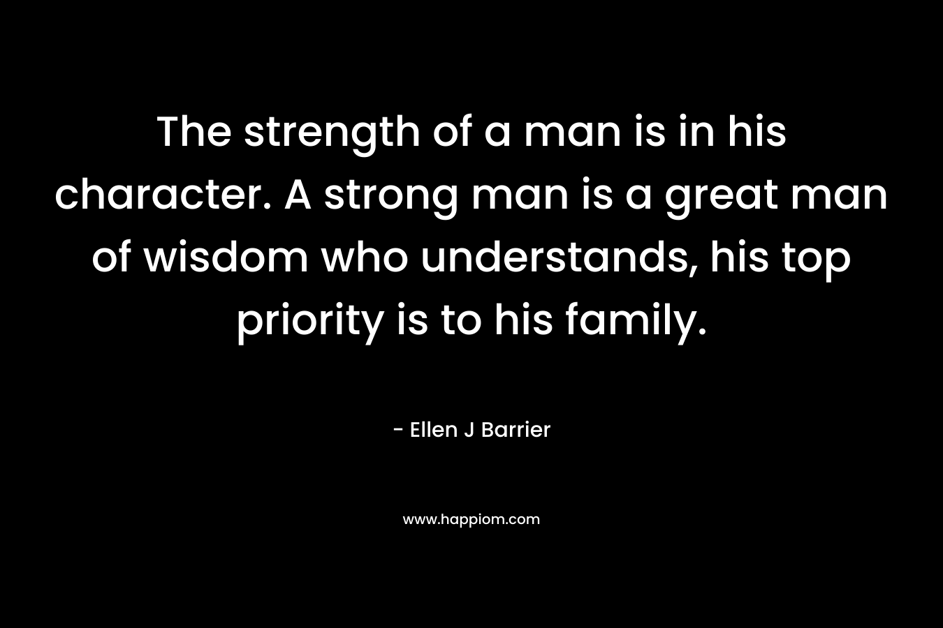 The strength of a man is in his character. A strong man is a great man of wisdom who understands, his top priority is to his family.