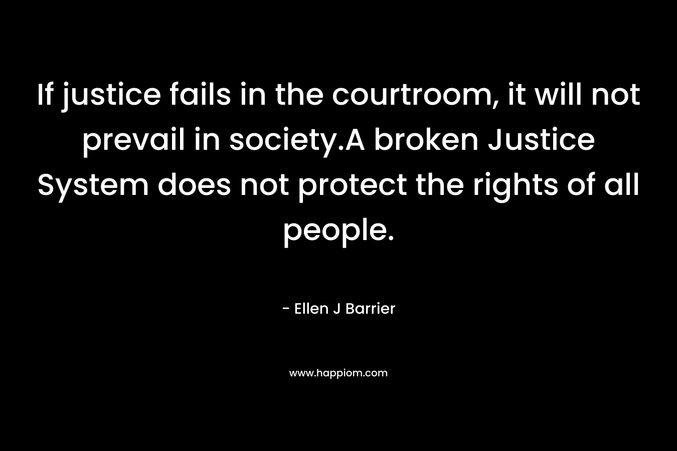 If justice fails in the courtroom, it will not prevail in society.A broken Justice System does not protect the rights of all people. – Ellen J Barrier