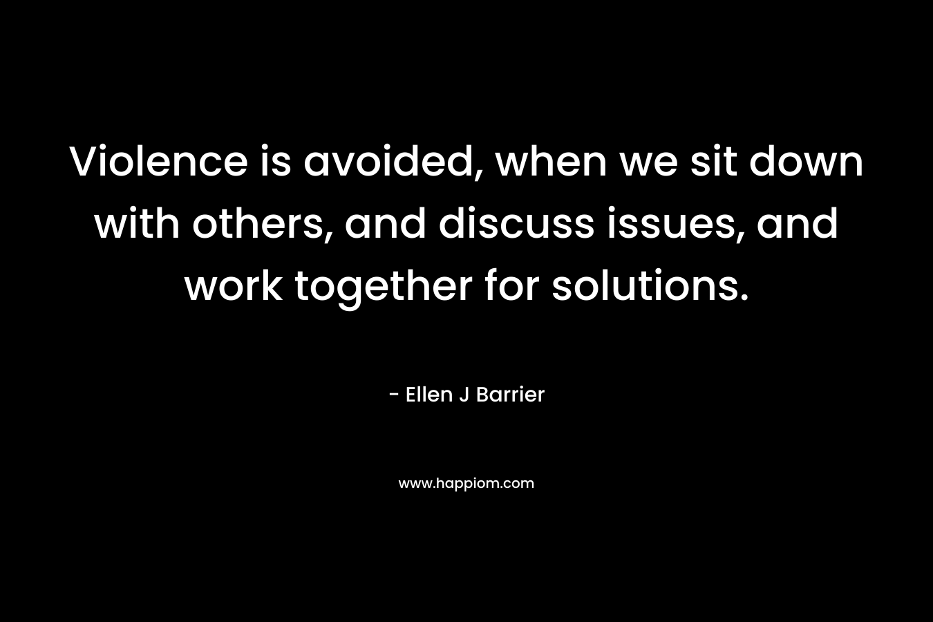 Violence is avoided, when we sit down with others, and discuss issues, and work together for solutions. – Ellen J Barrier