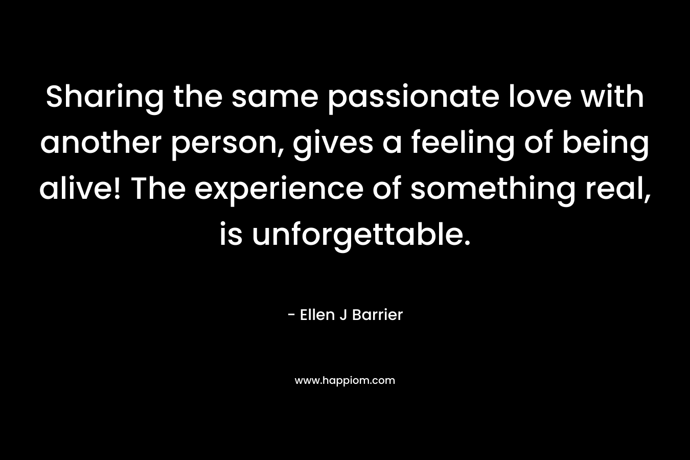 Sharing the same passionate love with another person, gives a feeling of being alive! The experience of something real, is unforgettable. – Ellen J Barrier