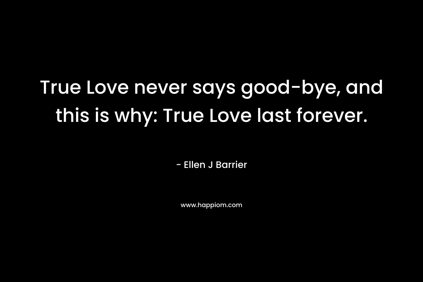 True Love never says good-bye, and this is why: True Love last forever. – Ellen J Barrier