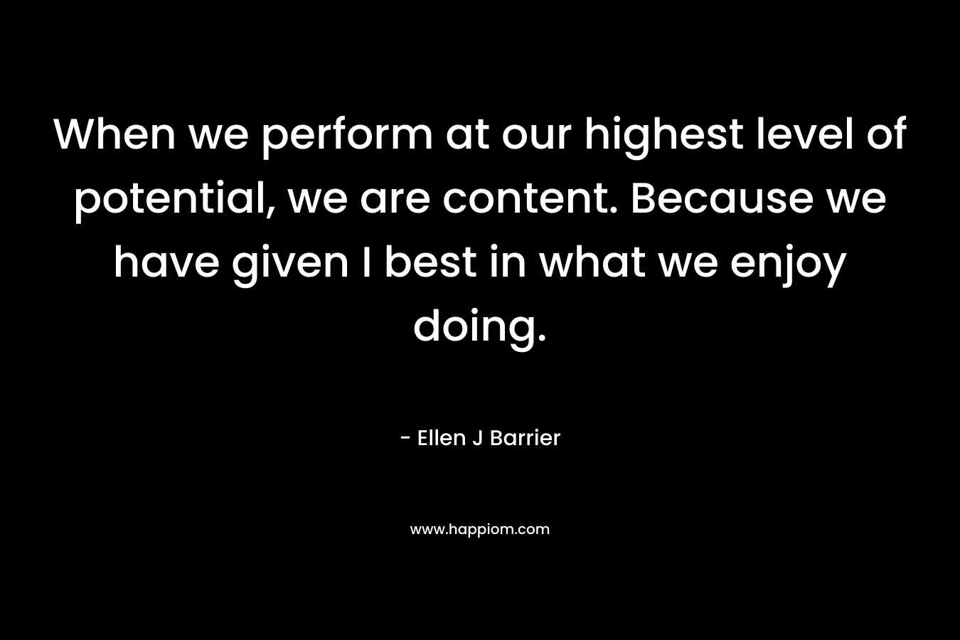 When we perform at our highest level of potential, we are content. Because we have given I best in what we enjoy doing.