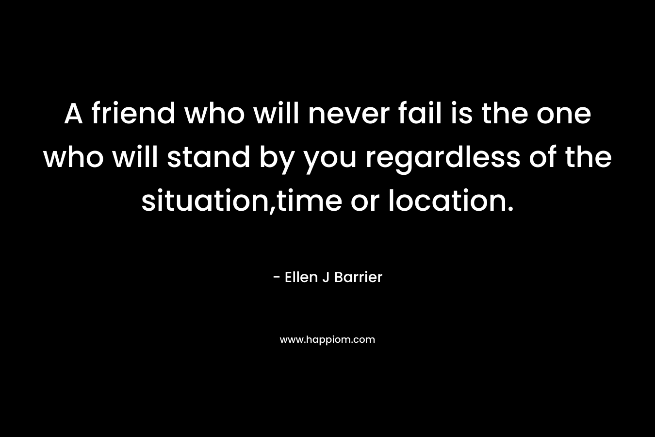 A friend who will never fail is the one who will stand by you regardless of the situation,time or location. – Ellen J Barrier