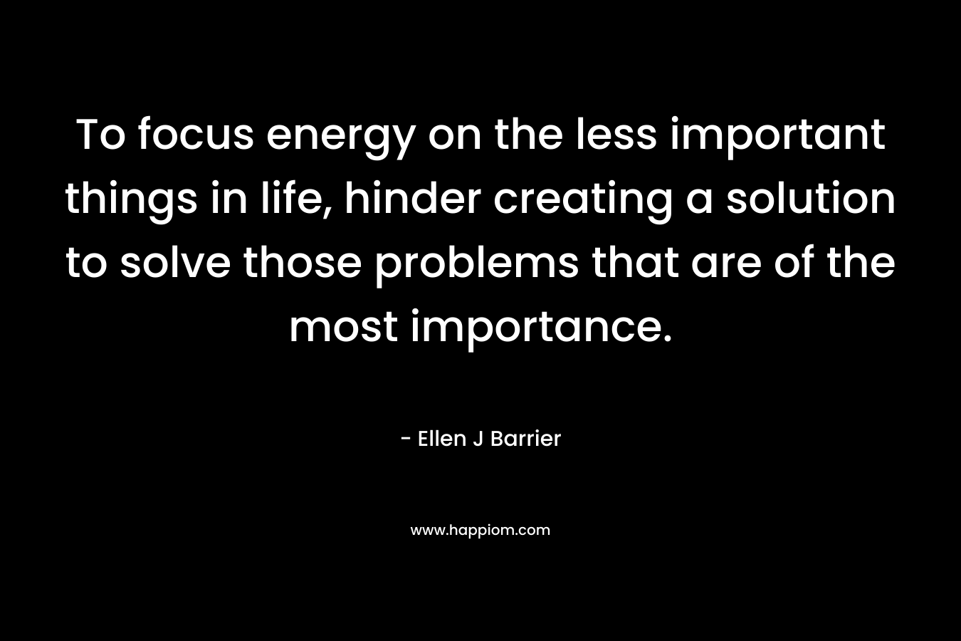 To focus energy on the less important things in life, hinder creating a solution to solve those problems that are of the most importance. – Ellen J Barrier