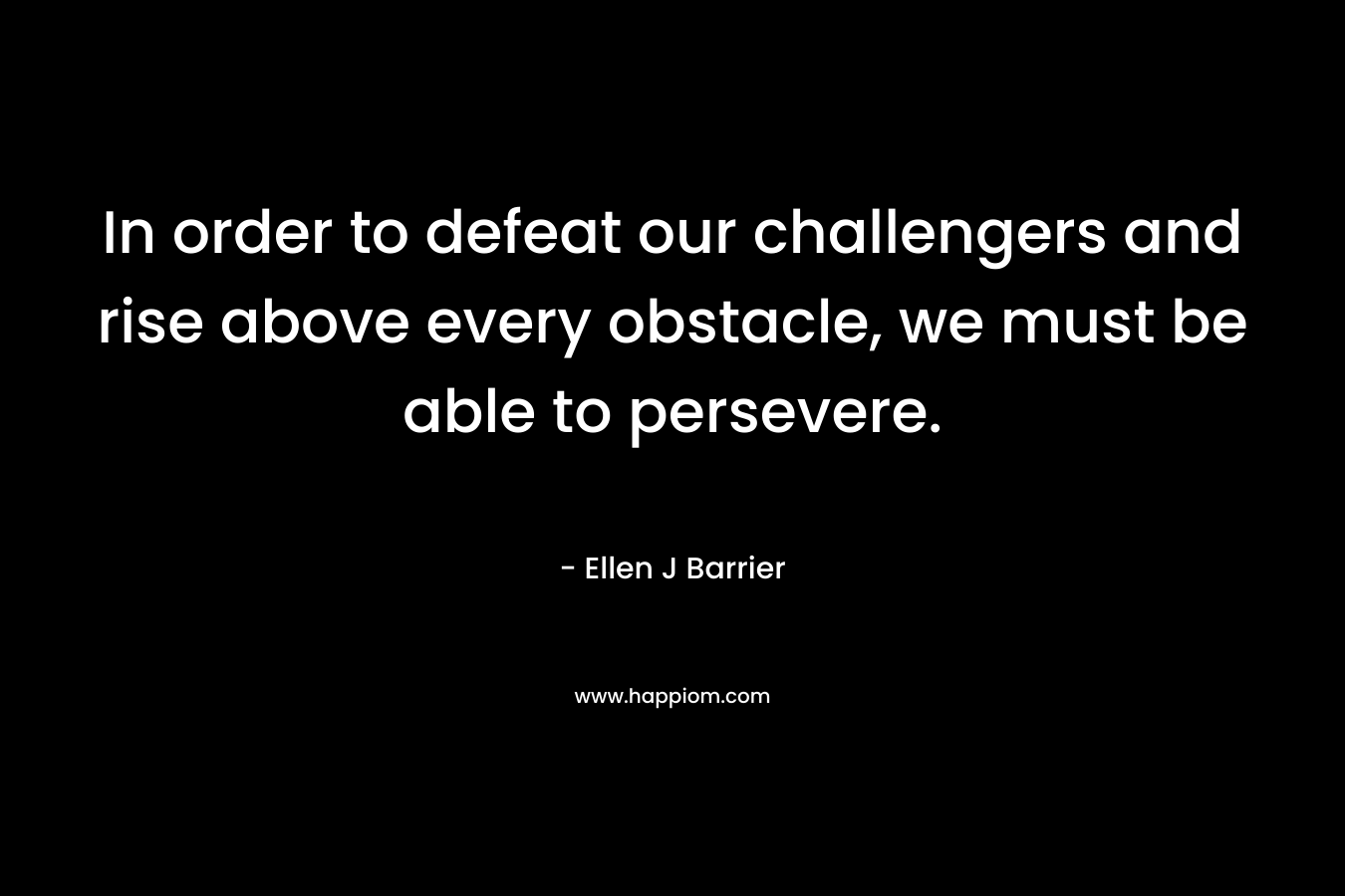 In order to defeat our challengers and rise above every obstacle, we must be able to persevere. – Ellen J Barrier