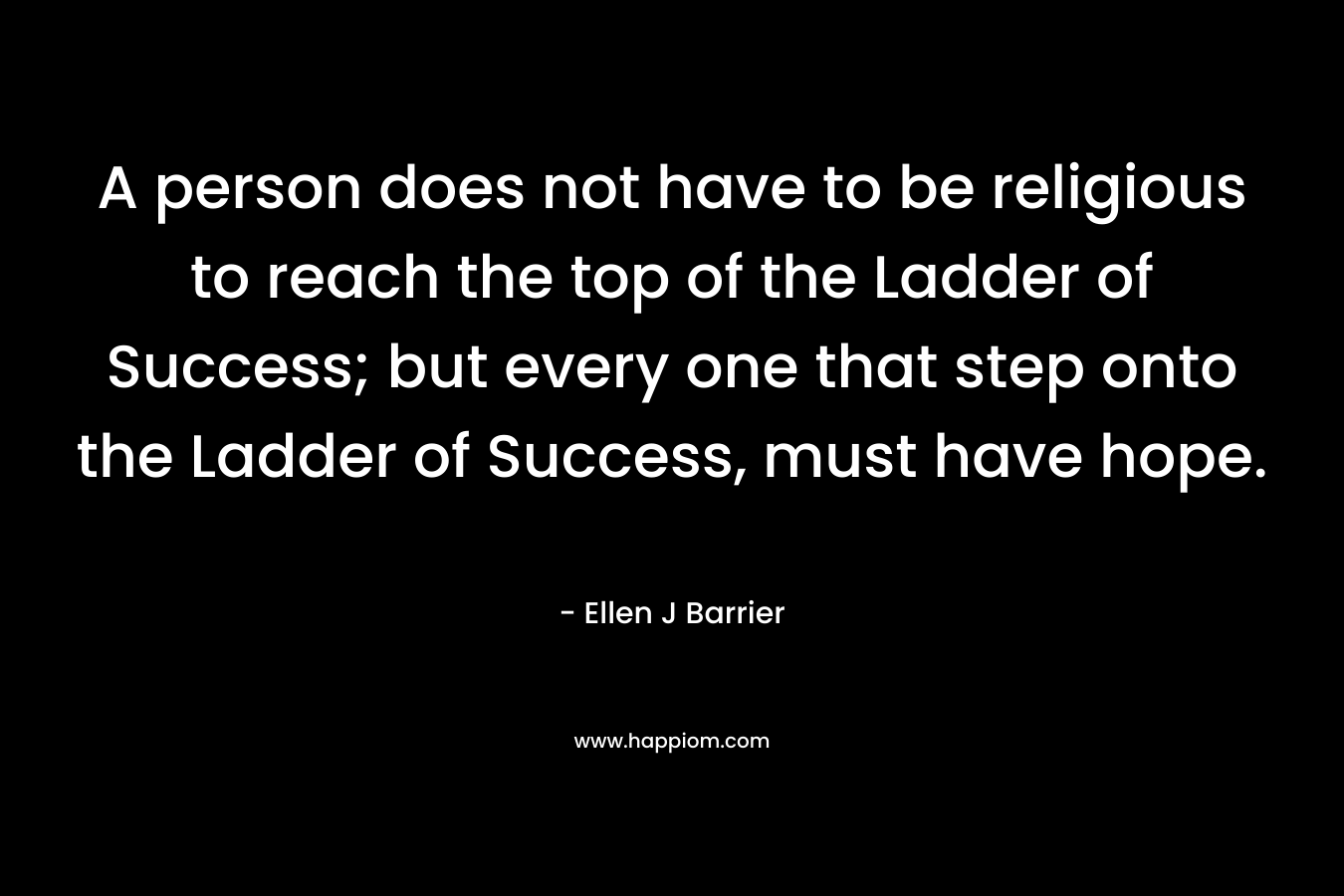 A person does not have to be religious to reach the top of the Ladder of Success; but every one that step onto the Ladder of Success, must have hope. – Ellen J Barrier
