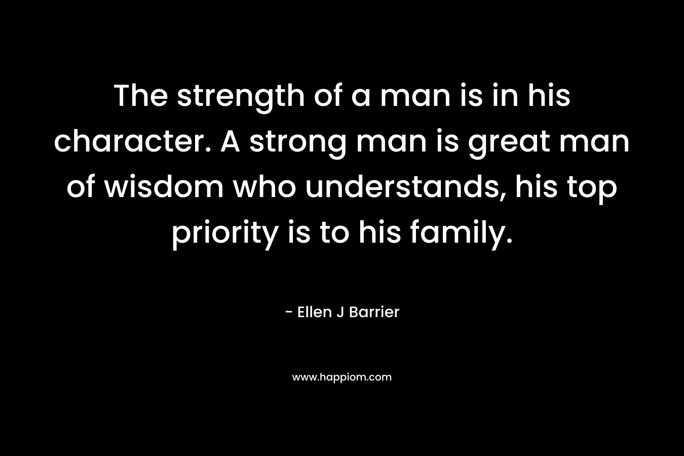 The strength of a man is in his character. A strong man is great man of wisdom who understands, his top priority is to his family.