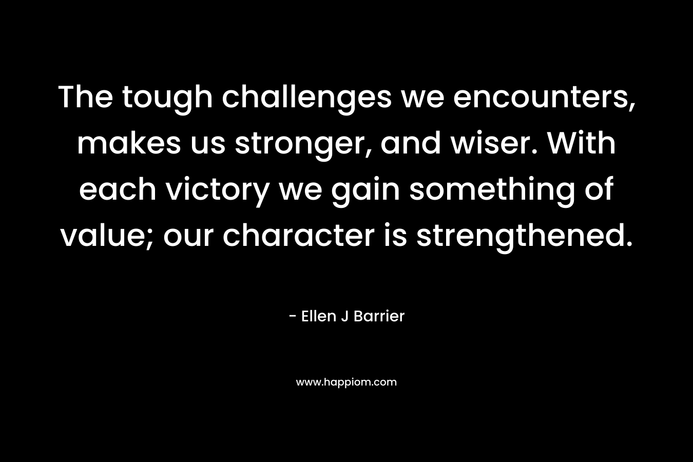 The tough challenges we encounters, makes us stronger, and wiser. With each victory we gain something of value; our character is strengthened.