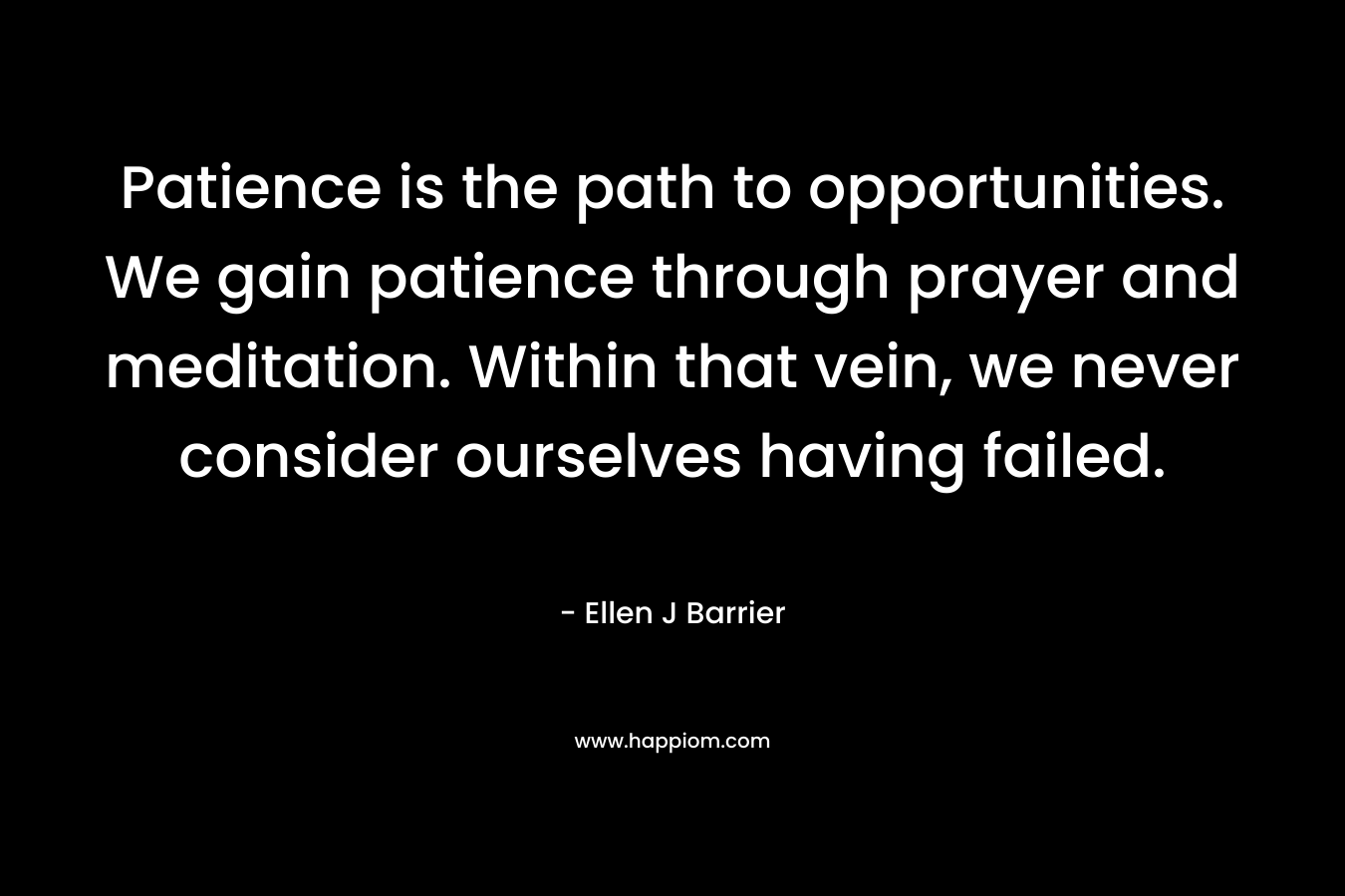 Patience is the path to opportunities. We gain patience through prayer and meditation. Within that vein, we never consider ourselves having failed. – Ellen J Barrier