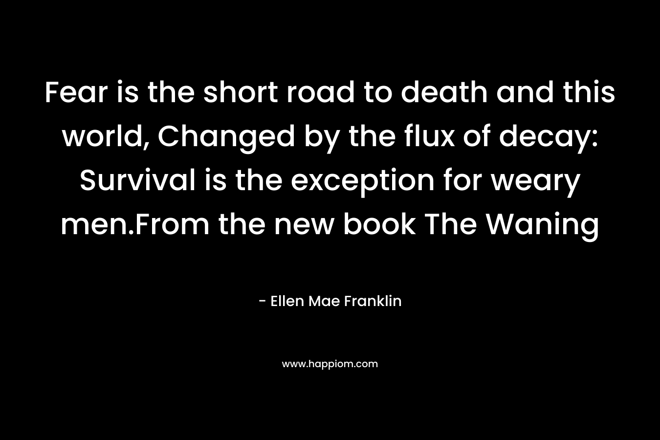 Fear is the short road to death and this world, Changed by the flux of decay: Survival is the exception for weary men.From the new book The Waning