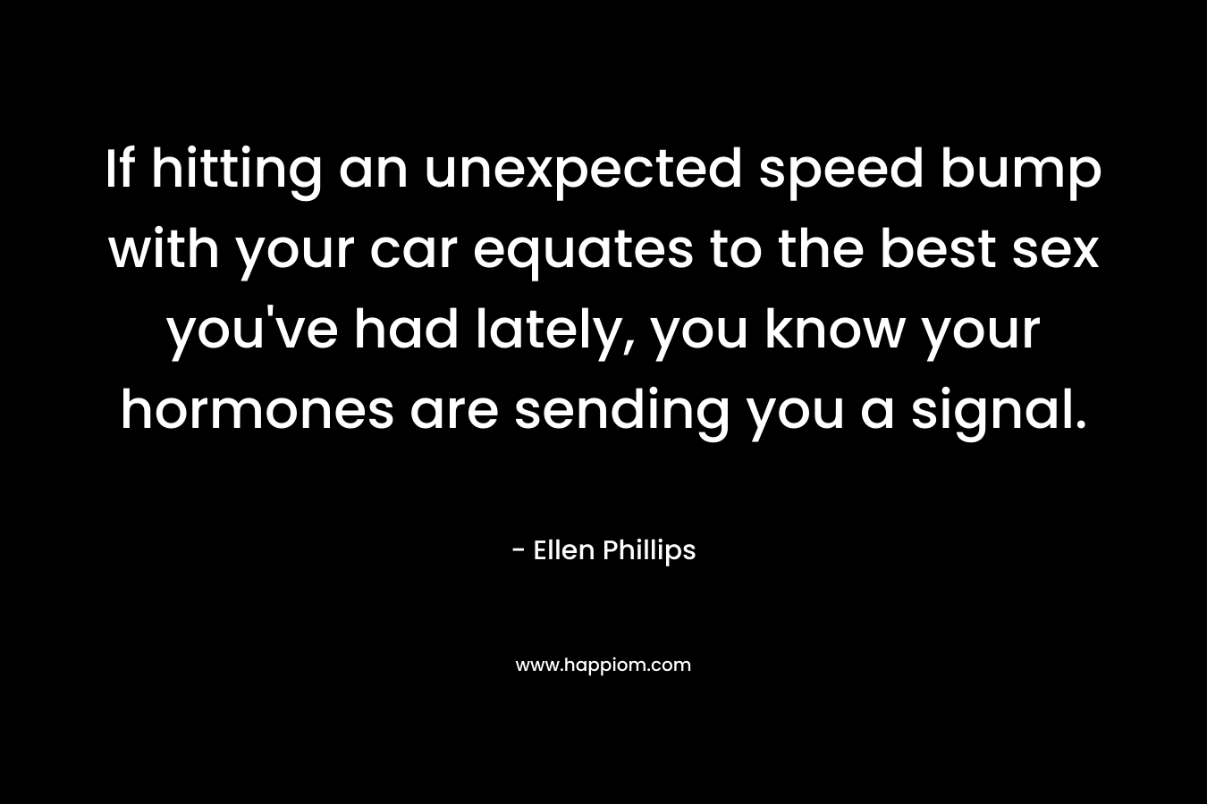 If hitting an unexpected speed bump with your car equates to the best sex you’ve had lately, you know your hormones are sending you a signal. – Ellen Phillips