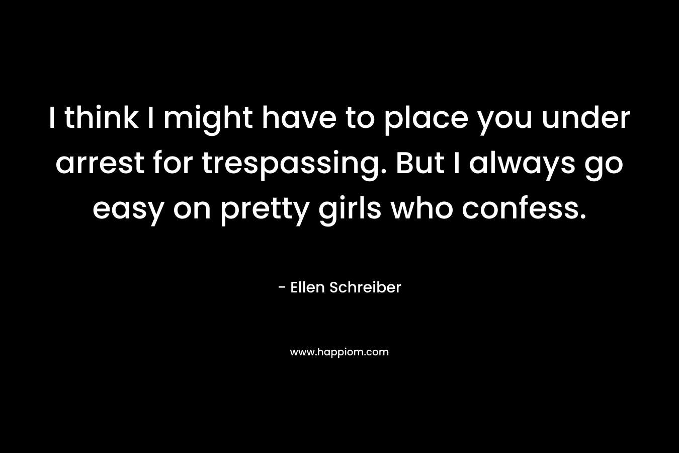 I think I might have to place you under arrest for trespassing. But I always go easy on pretty girls who confess. – Ellen Schreiber
