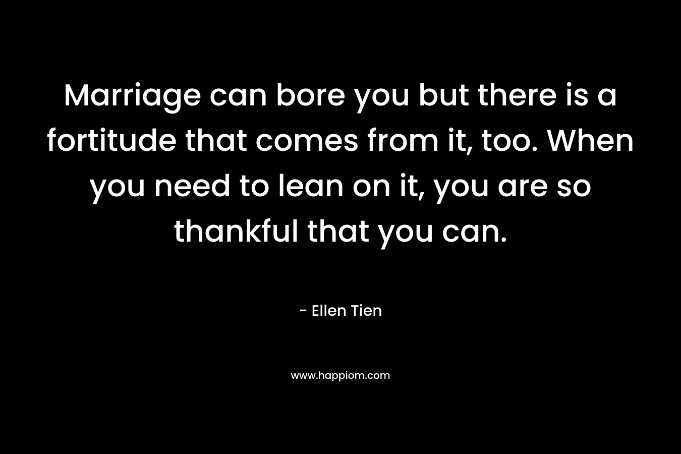 Marriage can bore you but there is a fortitude that comes from it, too. When you need to lean on it, you are so thankful that you can. – Ellen Tien
