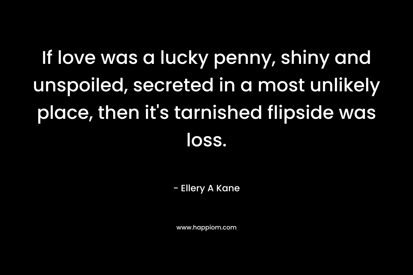 If love was a lucky penny, shiny and unspoiled, secreted in a most unlikely place, then it’s tarnished flipside was loss. – Ellery A Kane