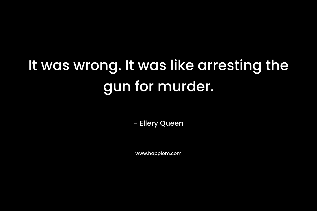 It was wrong. It was like arresting the gun for murder. – Ellery Queen