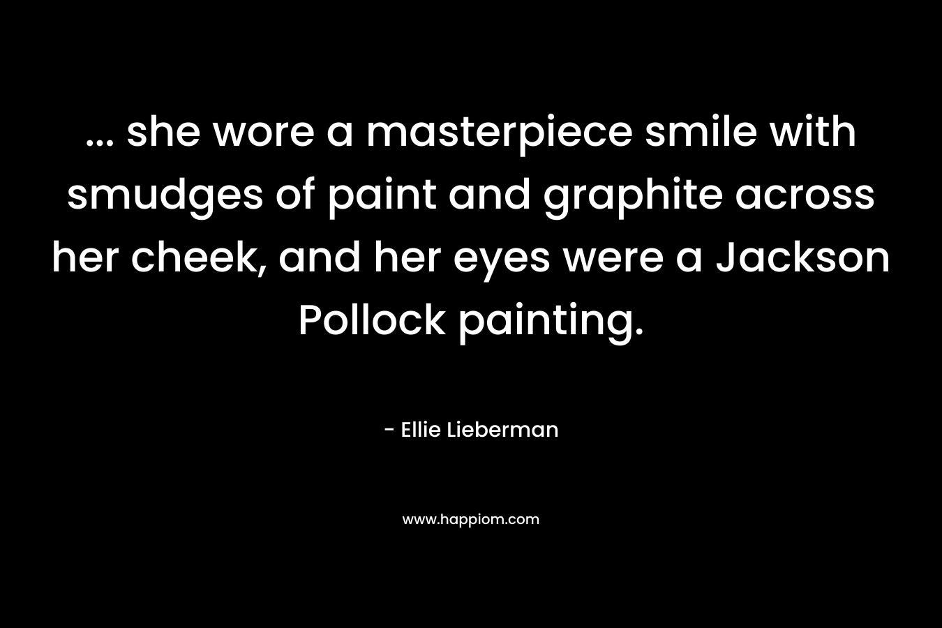 … she wore a masterpiece smile with smudges of paint and graphite across her cheek, and her eyes were a Jackson Pollock painting. – Ellie Lieberman