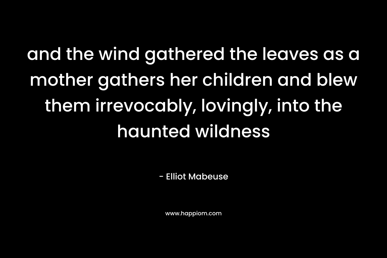 and the wind gathered the leaves as a mother gathers her children and blew them irrevocably, lovingly, into the haunted wildness
