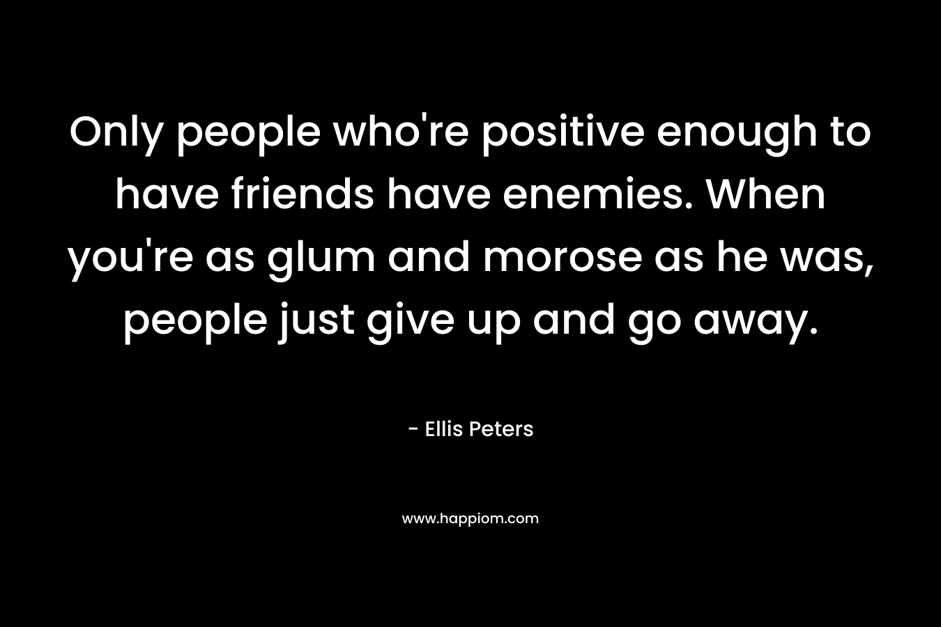 Only people who’re positive enough to have friends have enemies. When you’re as glum and morose as he was, people just give up and go away. – Ellis Peters