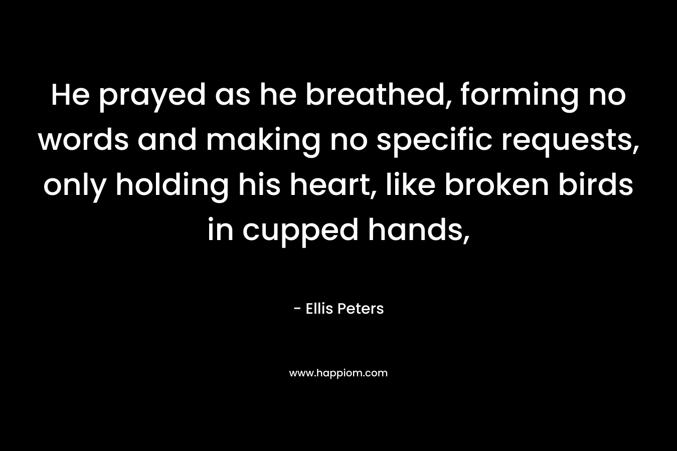 He prayed as he breathed, forming no words and making no specific requests, only holding his heart, like broken birds in cupped hands, – Ellis Peters