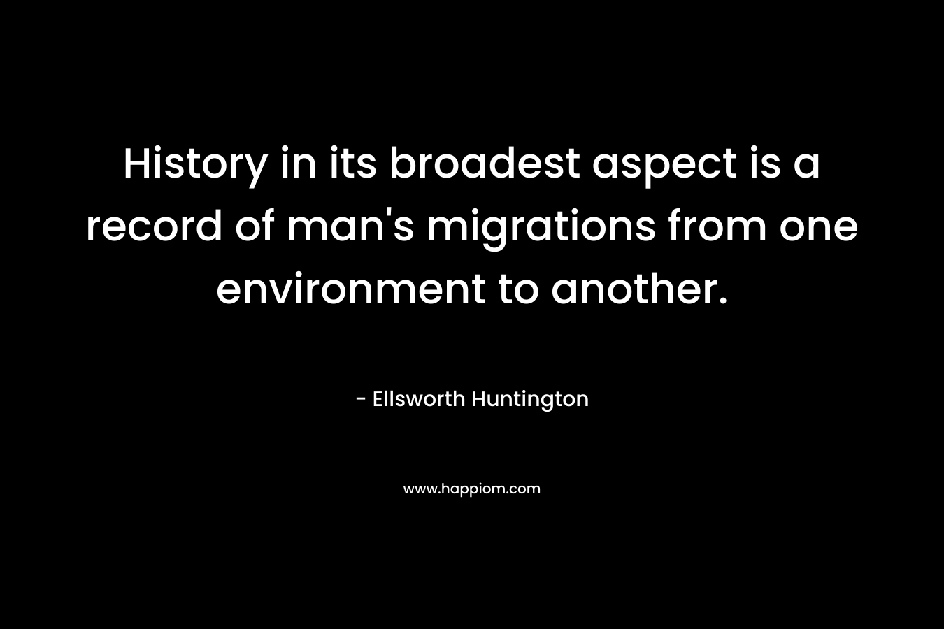 History in its broadest aspect is a record of man’s migrations from one environment to another. – Ellsworth Huntington