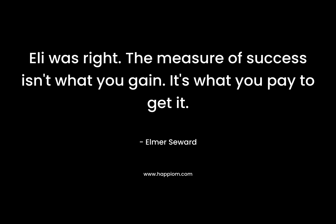 Eli was right. The measure of success isn’t what you gain. It’s what you pay to get it. – Elmer Seward