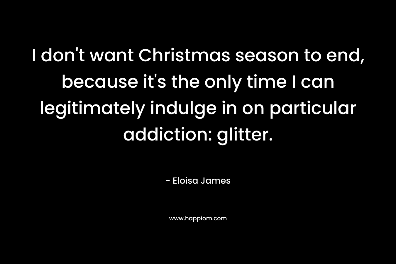 I don’t want Christmas season to end, because it’s the only time I can legitimately indulge in on particular addiction: glitter. – Eloisa James