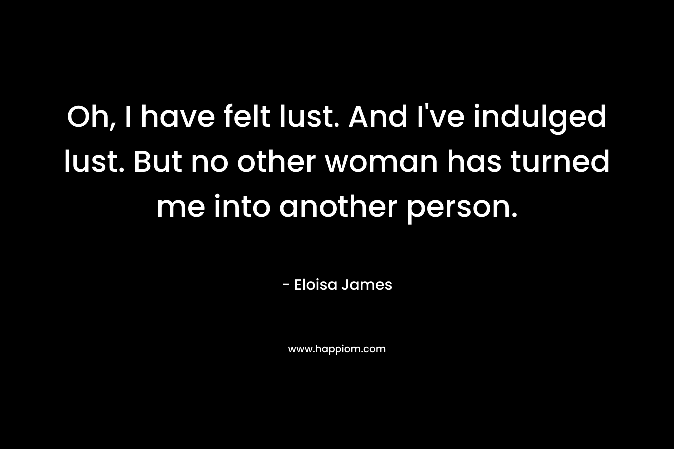 Oh, I have felt lust. And I’ve indulged lust. But no other woman has turned me into another person. – Eloisa James