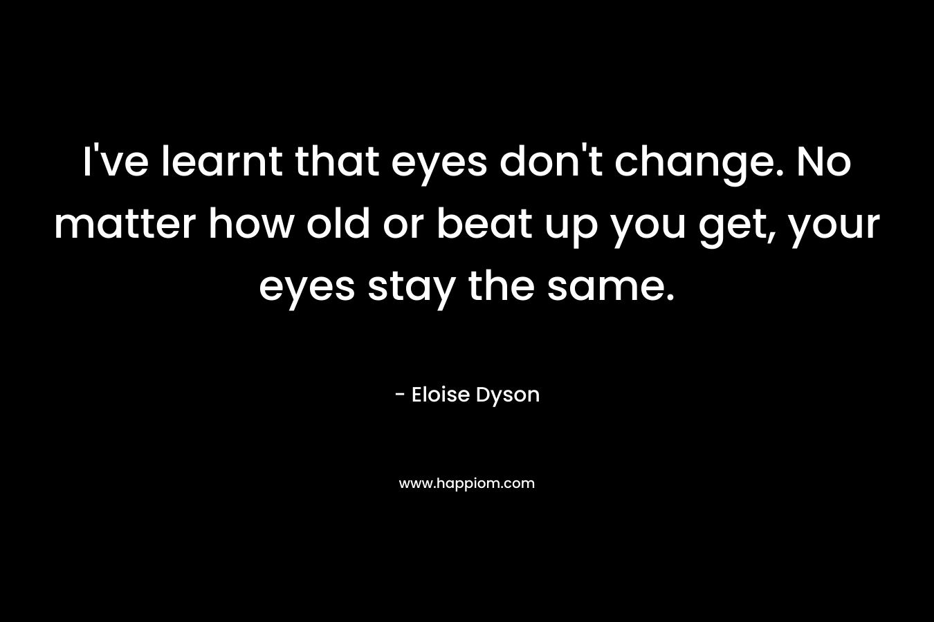 I’ve learnt that eyes don’t change. No matter how old or beat up you get, your eyes stay the same. – Eloise Dyson