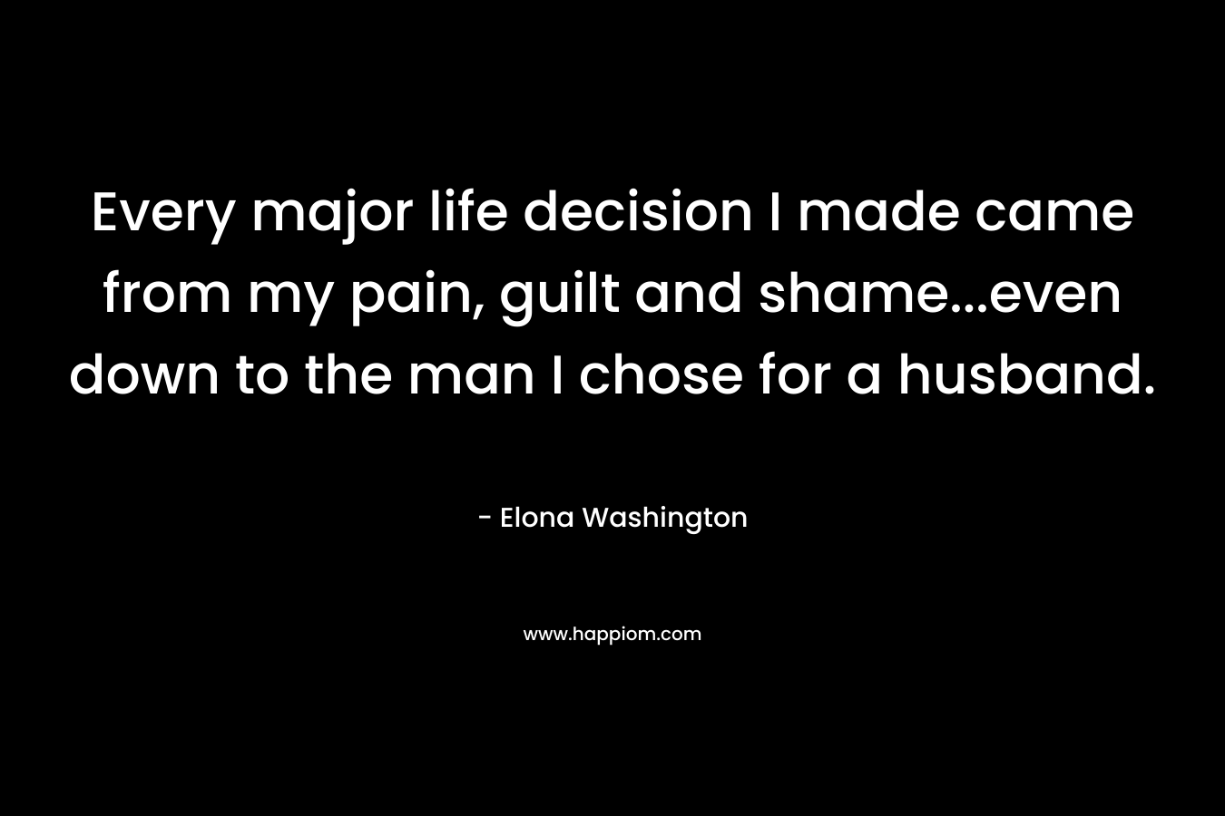 Every major life decision I made came from my pain, guilt and shame…even down to the man I chose for a husband. – Elona Washington