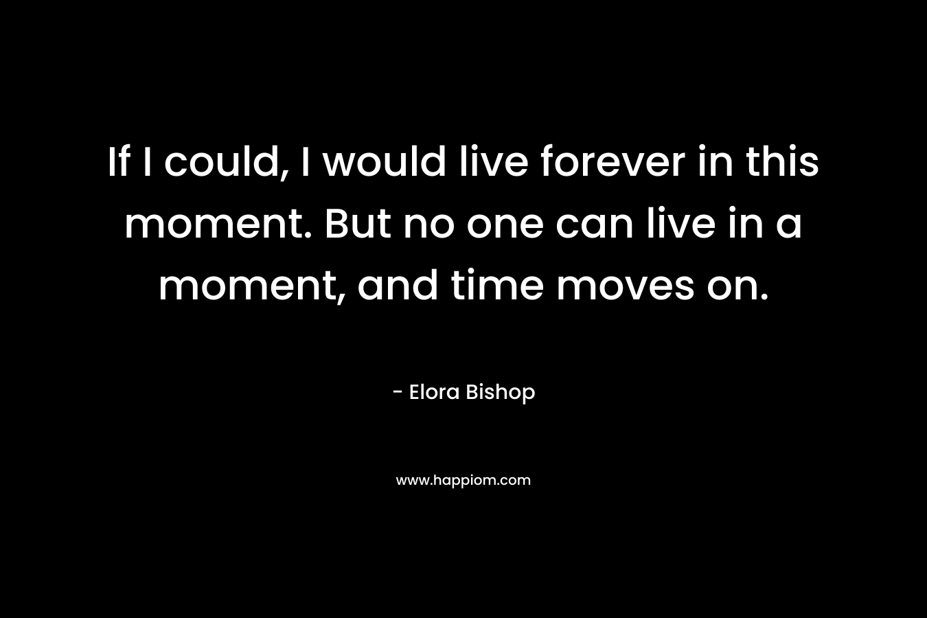 If I could, I would live forever in this moment. But no one can live in a moment, and time moves on.