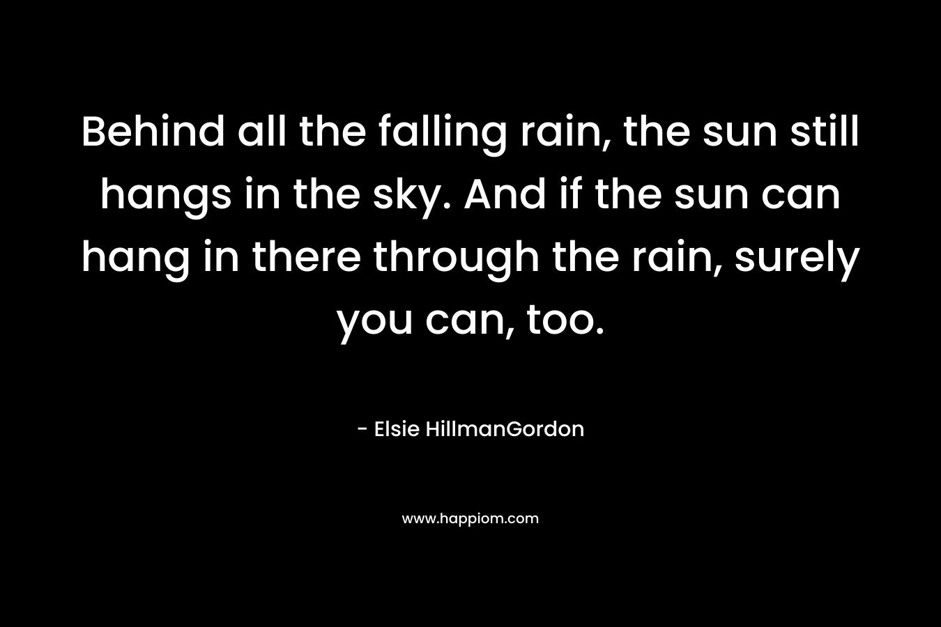 Behind all the falling rain, the sun still hangs in the sky. And if the sun can hang in there through the rain, surely you can, too.
