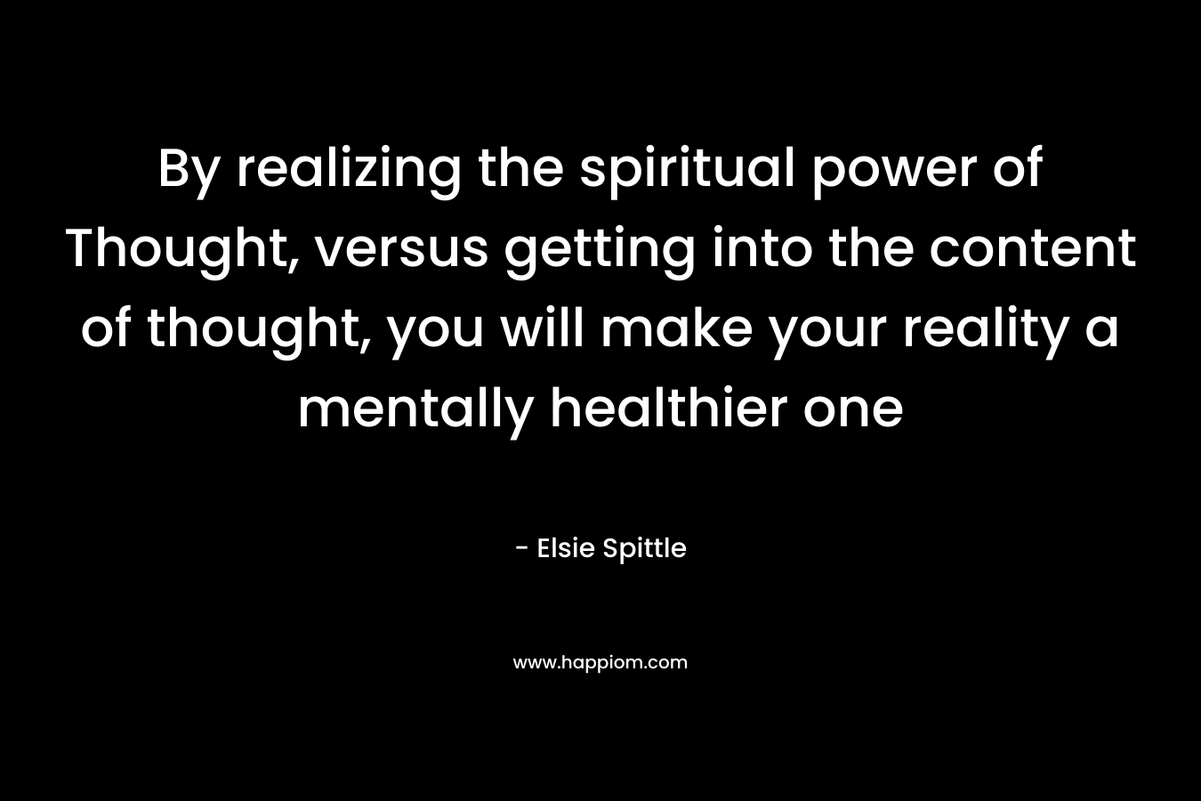 By realizing the spiritual power of Thought, versus getting into the content of thought, you will make your reality a mentally healthier one – Elsie Spittle