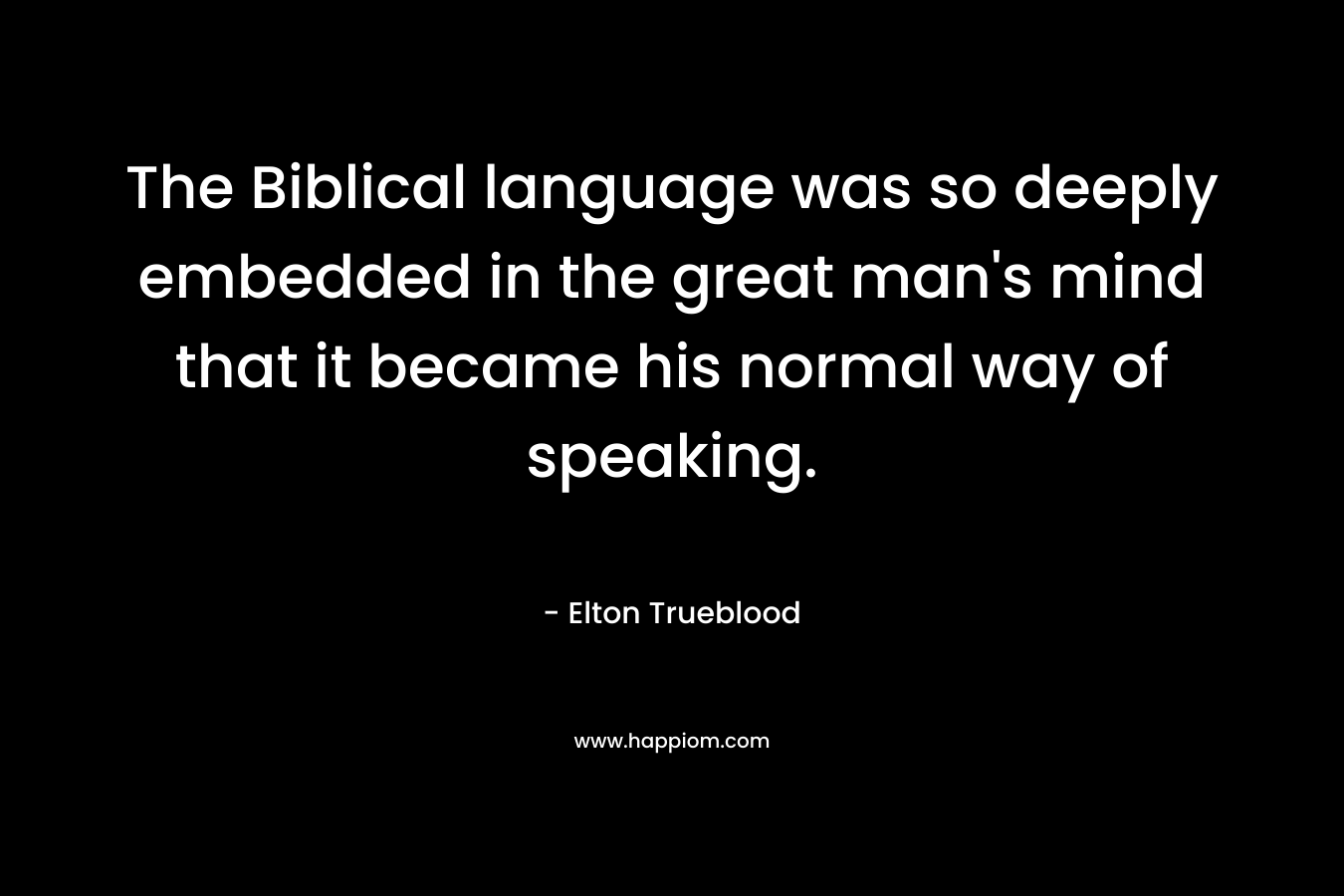 The Biblical language was so deeply embedded in the great man’s mind that it became his normal way of speaking. – Elton Trueblood
