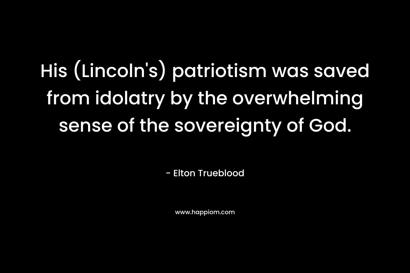 His (Lincoln’s) patriotism was saved from idolatry by the overwhelming sense of the sovereignty of God. – Elton Trueblood