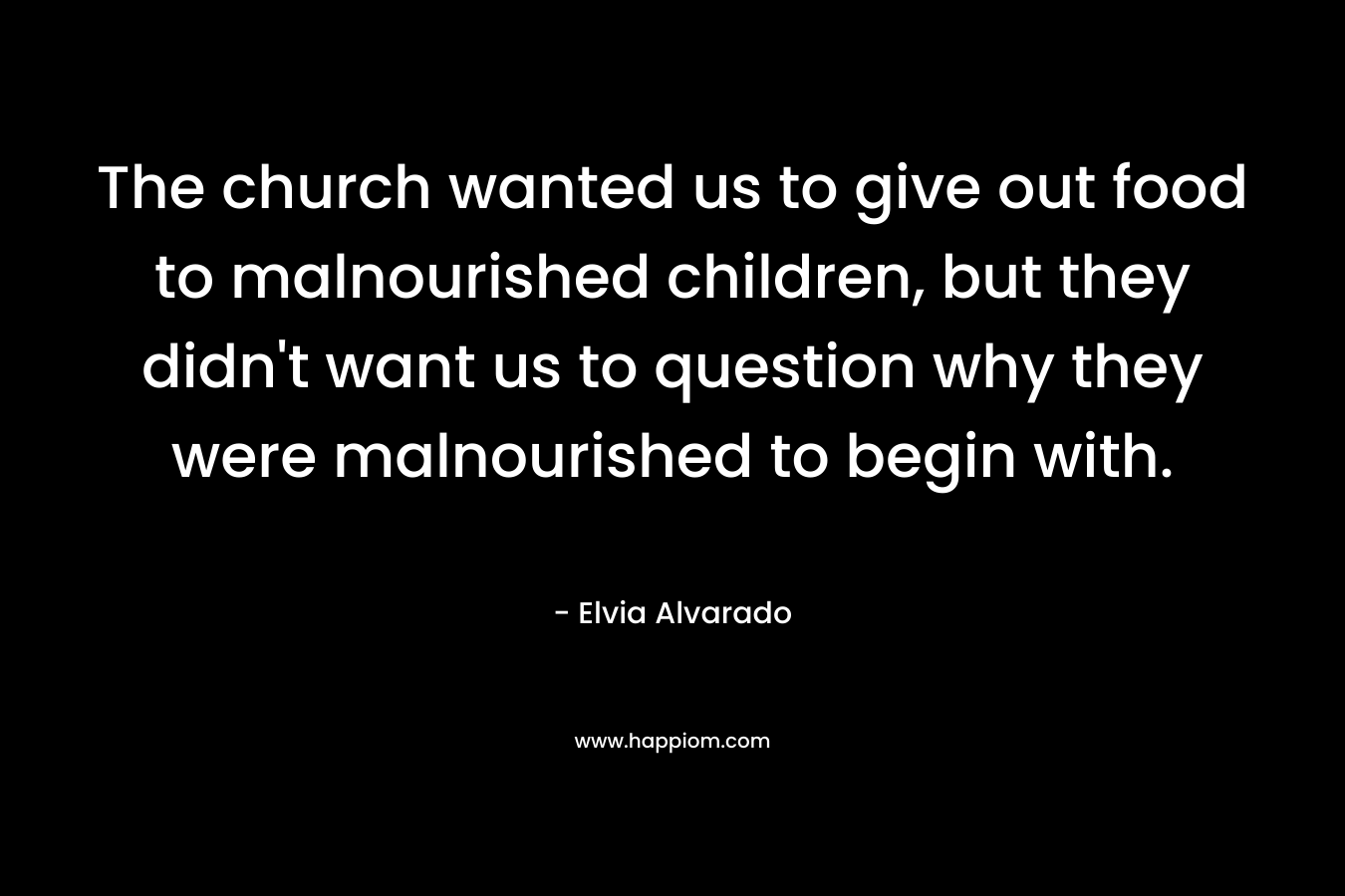 The church wanted us to give out food to malnourished children, but they didn’t want us to question why they were malnourished to begin with. – Elvia Alvarado