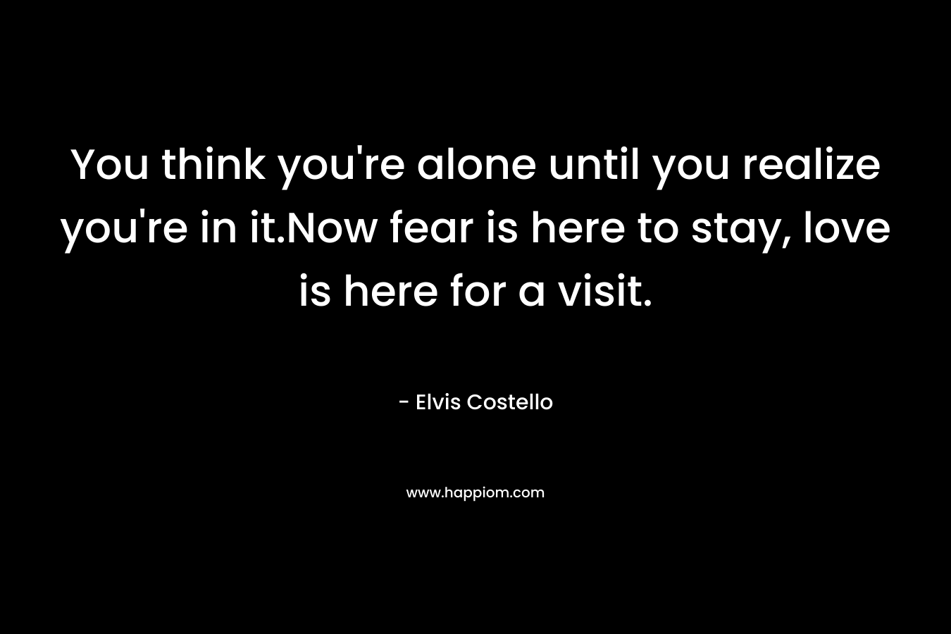 You think you're alone until you realize you're in it.Now fear is here to stay, love is here for a visit.