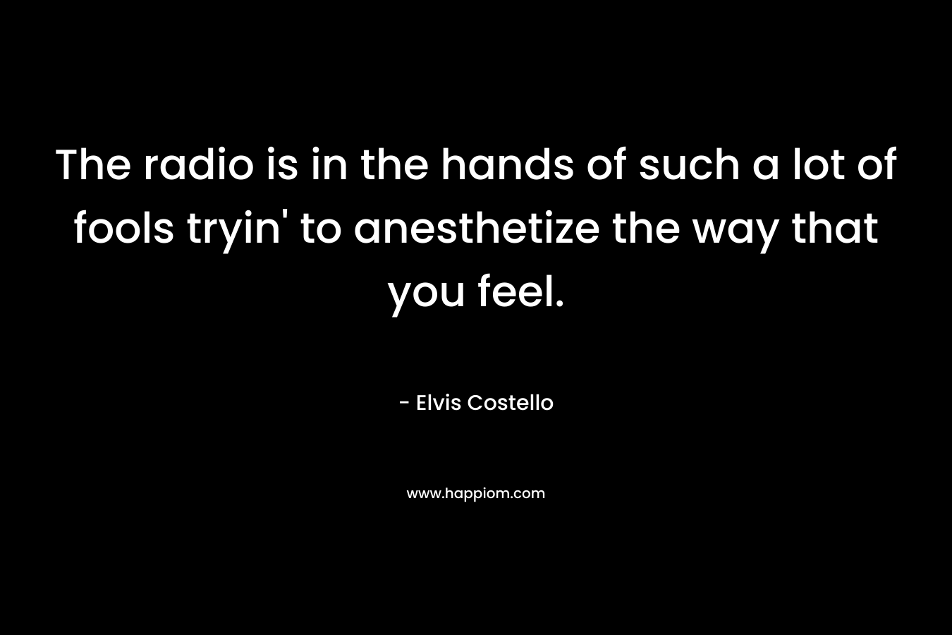 The radio is in the hands of such a lot of fools tryin’ to anesthetize the way that you feel. – Elvis Costello