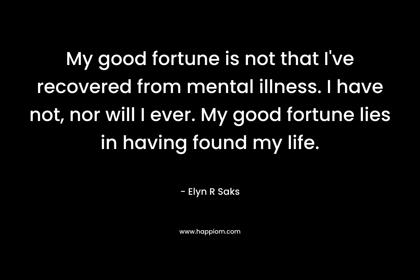 My good fortune is not that I've recovered from mental illness. I have not, nor will I ever. My good fortune lies in having found my life.