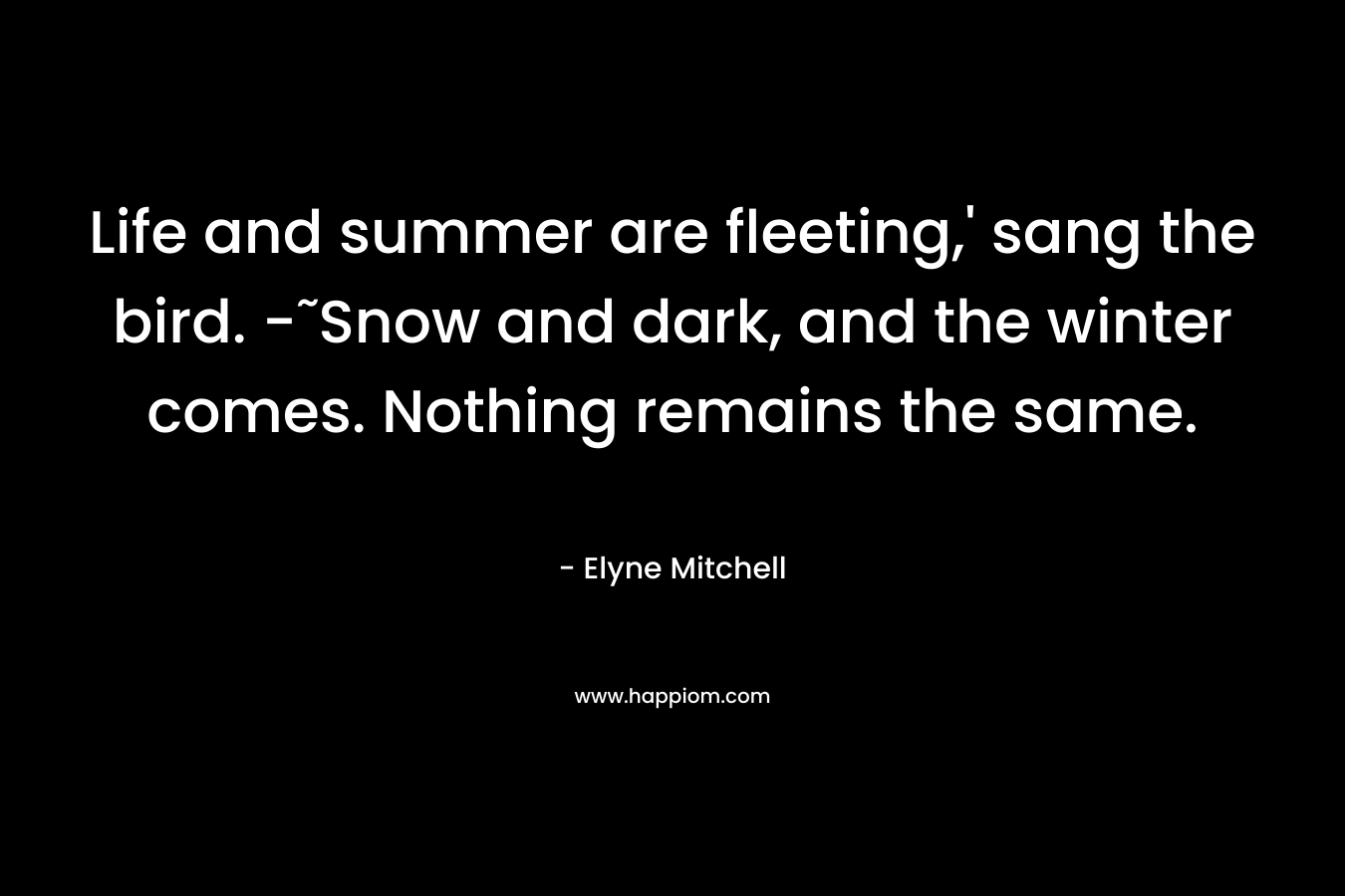 Life and summer are fleeting,’ sang the bird. -˜Snow and dark, and the winter comes. Nothing remains the same. – Elyne Mitchell