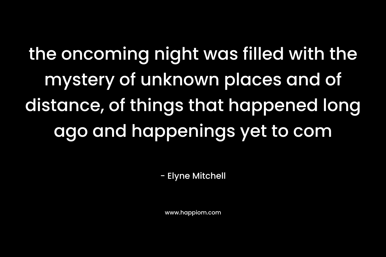 the oncoming night was filled with the mystery of unknown places and of distance, of things that happened long ago and happenings yet to com – Elyne Mitchell