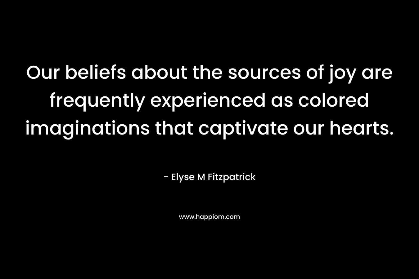 Our beliefs about the sources of joy are frequently experienced as colored imaginations that captivate our hearts. – Elyse M Fitzpatrick