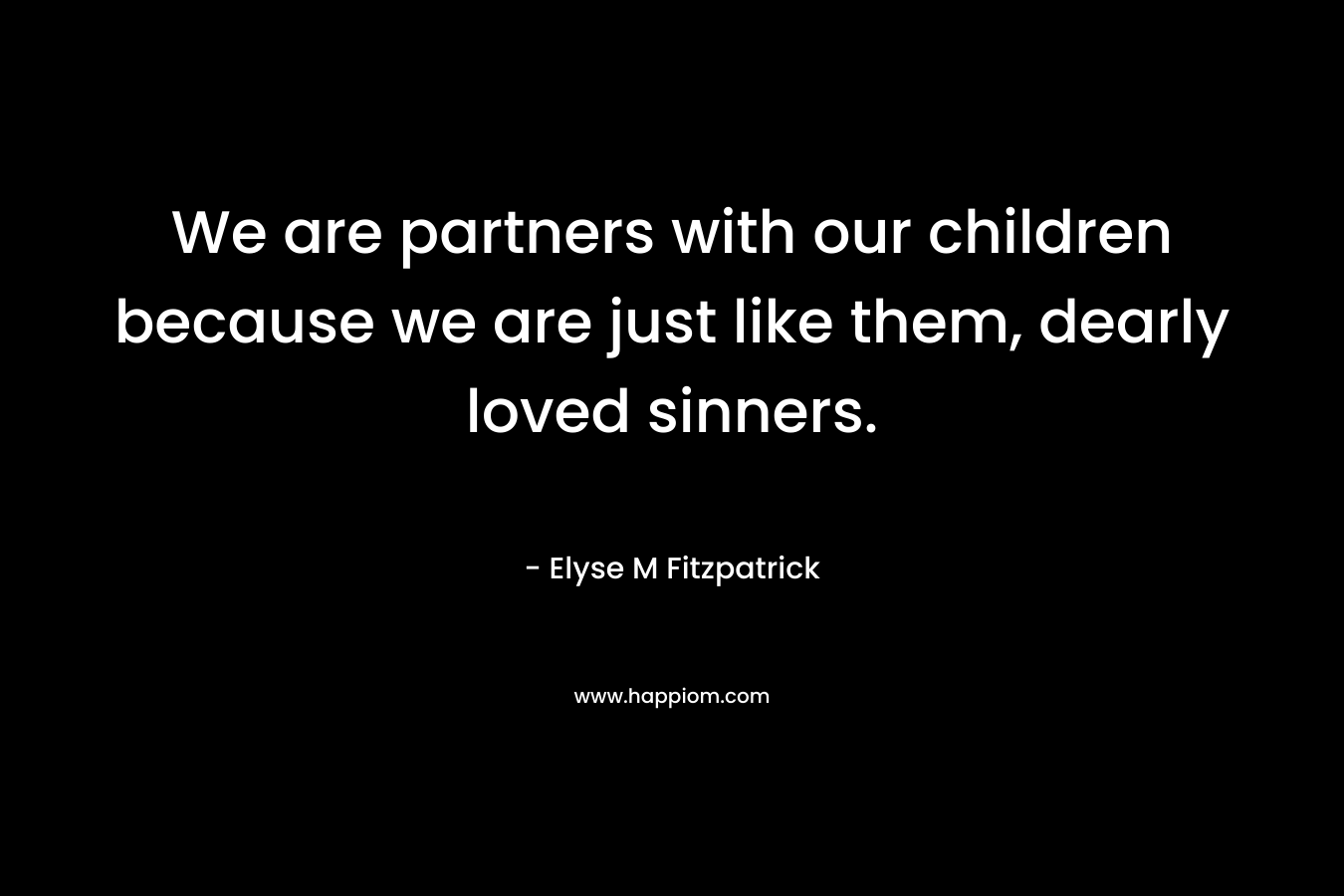 We are partners with our children because we are just like them, dearly loved sinners. – Elyse M Fitzpatrick