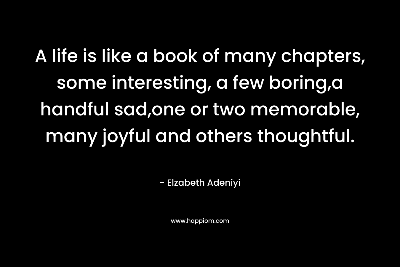 A life is like a book of many chapters, some interesting, a few boring,a handful sad,one or two memorable, many joyful and others thoughtful. – Elzabeth Adeniyi