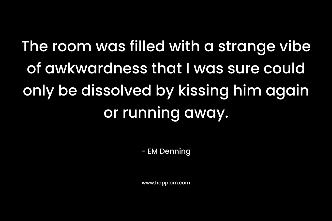 The room was filled with a strange vibe of awkwardness that I was sure could only be dissolved by kissing him again or running away. – EM Denning